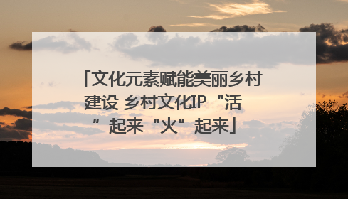 文化元素赋能美丽乡村建设 乡村文化IP“活”起来“火”起来